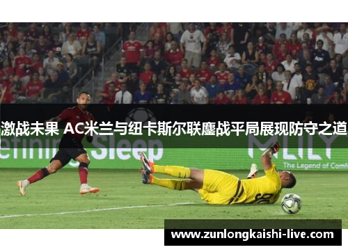 激战未果 AC米兰与纽卡斯尔联鏖战平局展现防守之道