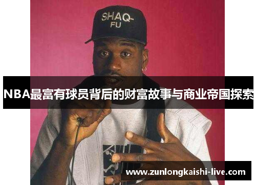 NBA最富有球员背后的财富故事与商业帝国探索