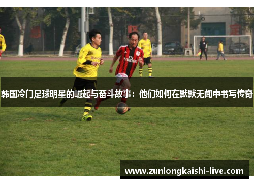 韩国冷门足球明星的崛起与奋斗故事：他们如何在默默无闻中书写传奇
