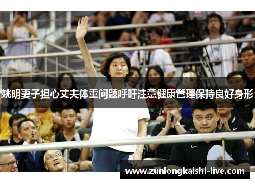 姚明妻子担心丈夫体重问题呼吁注意健康管理保持良好身形