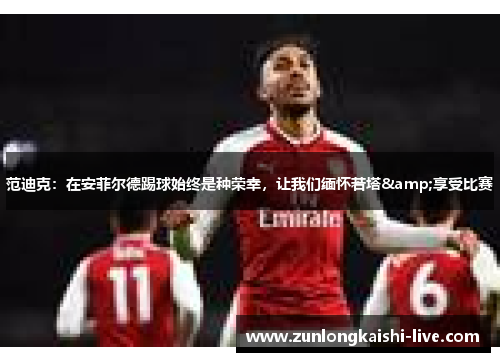 范迪克：在安菲尔德踢球始终是种荣幸，让我们缅怀若塔&享受比赛